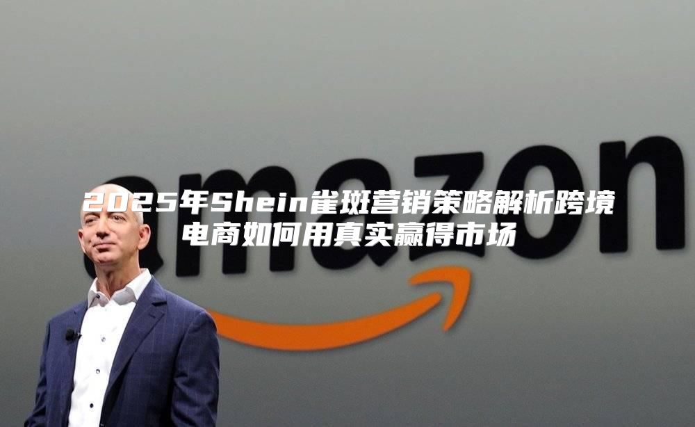 2025年Shein雀斑营销策略解析跨境电商如何用真实赢得市场