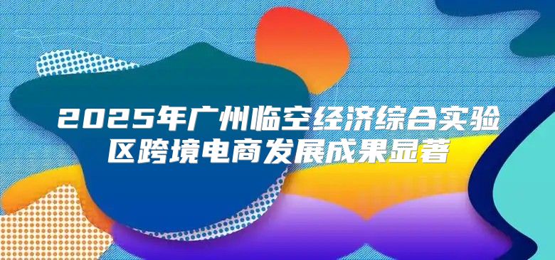2025年广州临空经济综合实验区跨境电商发展成果显著