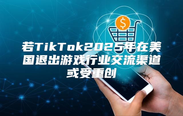 若TikTok2025年在美国退出游戏行业交流渠道或受重创
