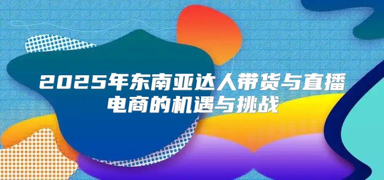 2025年东南亚达人带货与直播电商的机遇与挑战