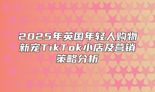 2025年英国年轻人购物新宠TikTok小店及营销策略分析