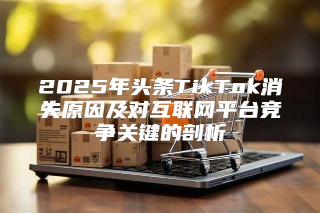 2025年头条TikTok消失原因及对互联网平台竞争关键的剖析