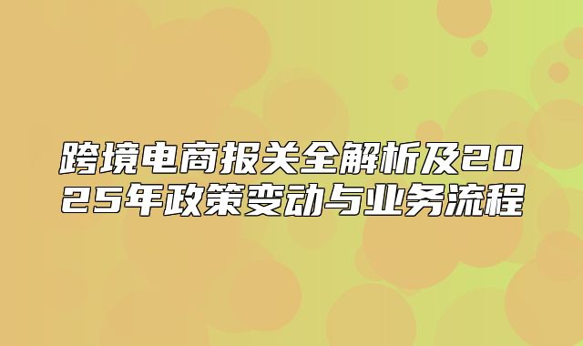 跨境电商报关全解析及2025年政策变动与业务流程