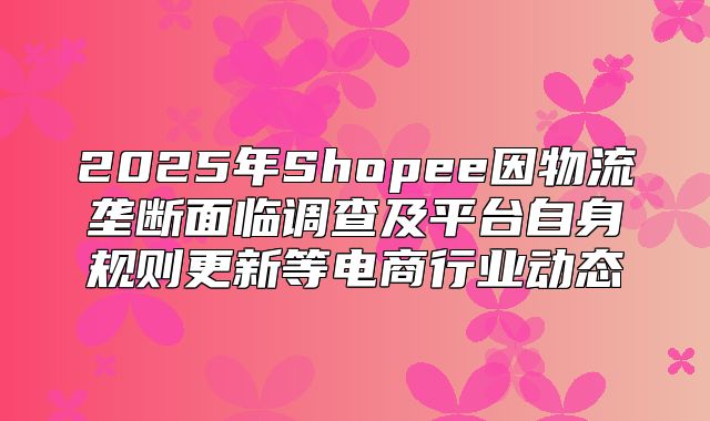 2025年Shopee因物流垄断面临调查及平台自身规则更新等电商行业动态