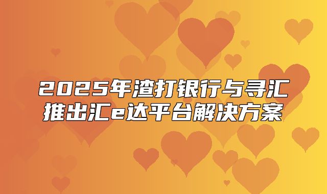 2025年渣打银行与寻汇推出汇e达平台解决方案