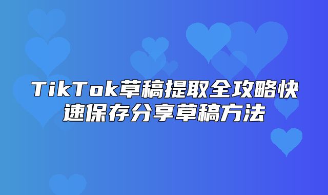 TikTok草稿提取全攻略快速保存分享草稿方法