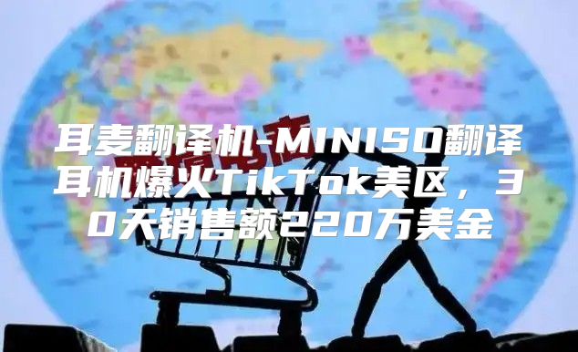 耳麦翻译机-MINISO翻译耳机爆火TikTok美区，30天销售额220万美金