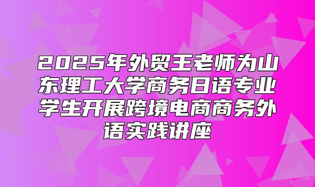 2025年外贸王老师为山东理工大学商务日语专业学生开展跨境电商商务外语实践讲座