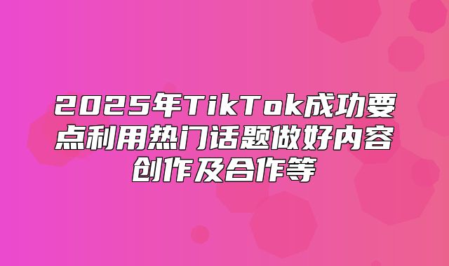 2025年TikTok成功要点利用热门话题做好内容创作及合作等