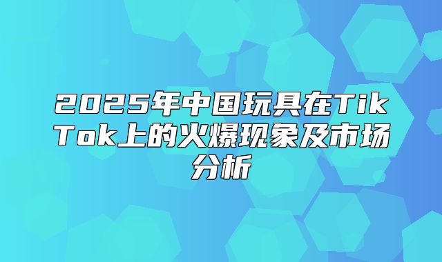 2025年中国玩具在TikTok上的火爆现象及市场分析