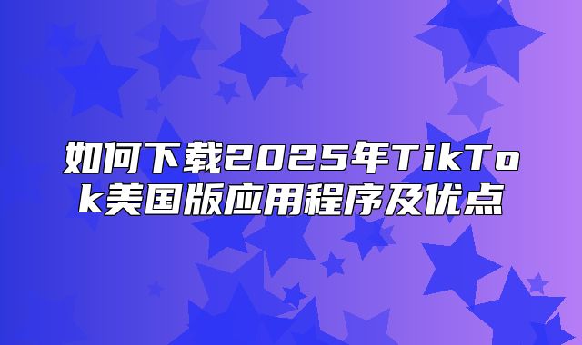 如何下载2025年TikTok美国版应用程序及优点