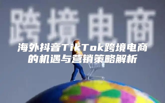 海外抖音TikTok跨境电商的机遇与营销策略解析