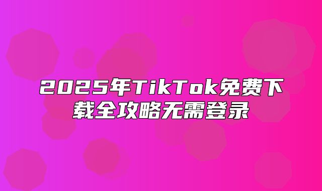 2025年TikTok免费下载全攻略无需登录