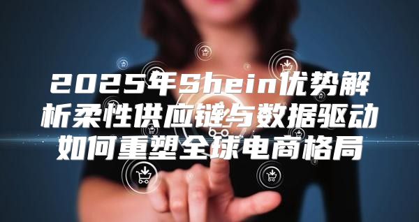 2025年Shein优势解析柔性供应链与数据驱动如何重塑全球电商格局