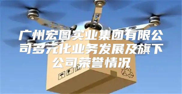 广州宏图实业集团有限公司多元化业务发展及旗下公司荣誉情况