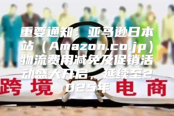 重要通知：亚马逊日本站Amazon.co.jp物流费用减免及促销活动盛大开启，延续至2025年