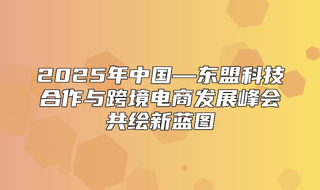2025年中国—东盟科技合作与跨境电商发展峰会共绘新蓝图