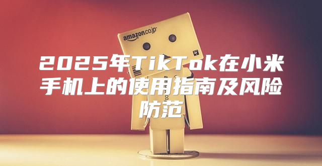 2025年TikTok在小米手机上的使用指南及风险防范