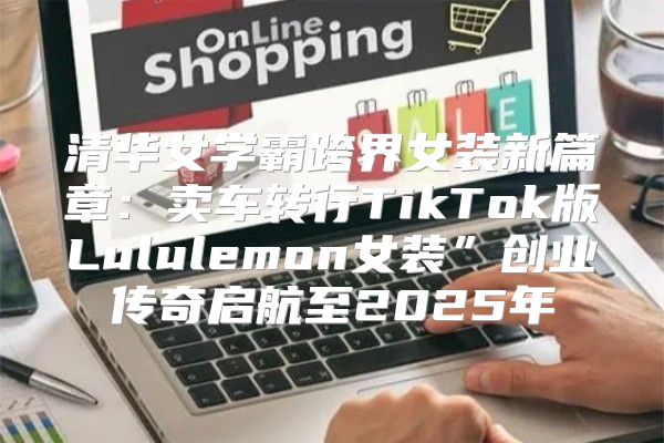 清华女学霸跨界女装新篇章：卖车转行TikTok版Lululemon女装”创业传奇启航至2025年