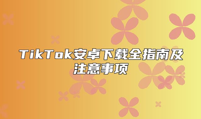TikTok安卓下载全指南及注意事项