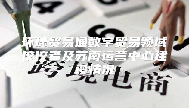环球贸易通数字贸易领域佼佼者及苏南运营中心建设情况
