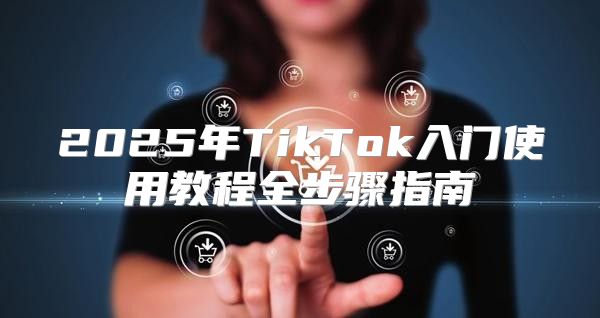 2025年TikTok入门使用教程全步骤指南