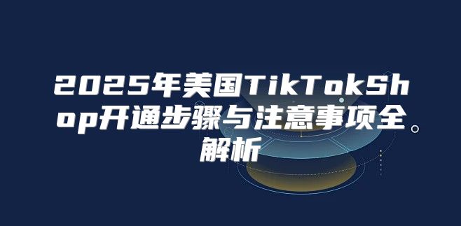 2025年美国TikTokShop开通步骤与注意事项全解析