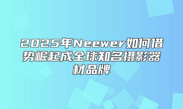 2025年Neewer如何借势崛起成全球知名摄影器材品牌