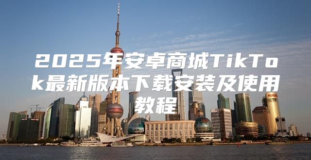 2025年安卓商城TikTok最新版本下载安装及使用教程