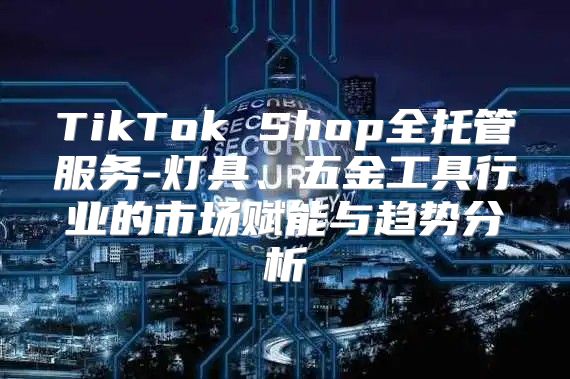 TikTok Shop全托管服务-灯具、五金工具行业的市场赋能与趋势分析