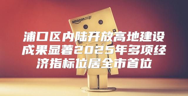 浦口区内陆开放高地建设成果显著2025年多项经济指标位居全市首位