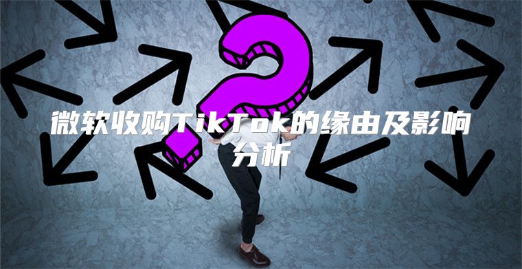 微软收购TikTok的缘由及影响分析