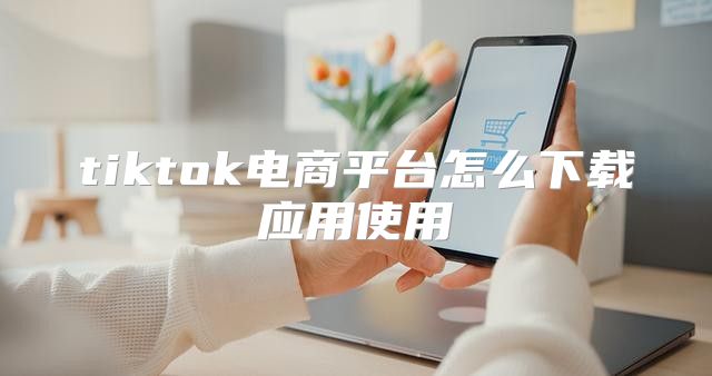 tiktok电商平台怎么下载应用使用