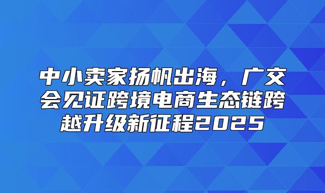 中小卖家扬帆出海，广交会见证跨境电商生态链跨越升级新征程2025