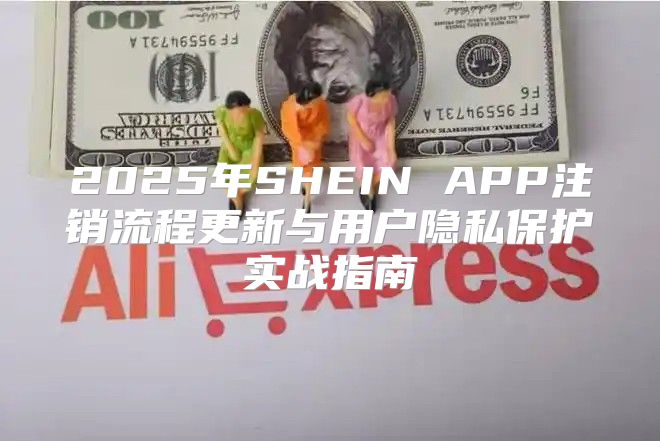 2025年SHEIN APP注销流程更新与用户隐私保护实战指南
