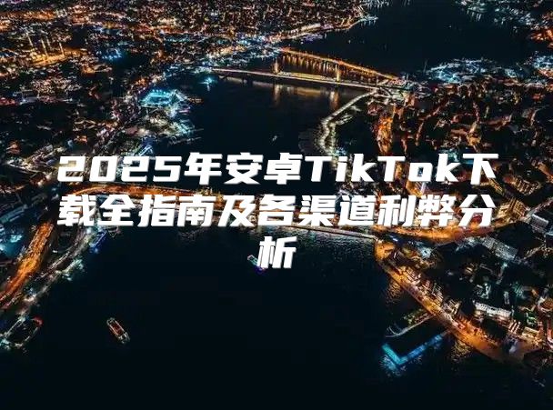 2025年安卓TikTok下载全指南及各渠道利弊分析