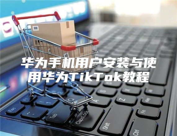 华为手机用户安装与使用华为TikTok教程