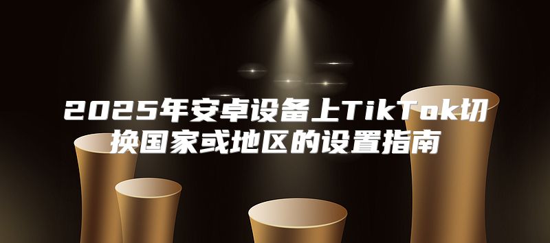 2025年安卓设备上TikTok切换国家或地区的设置指南