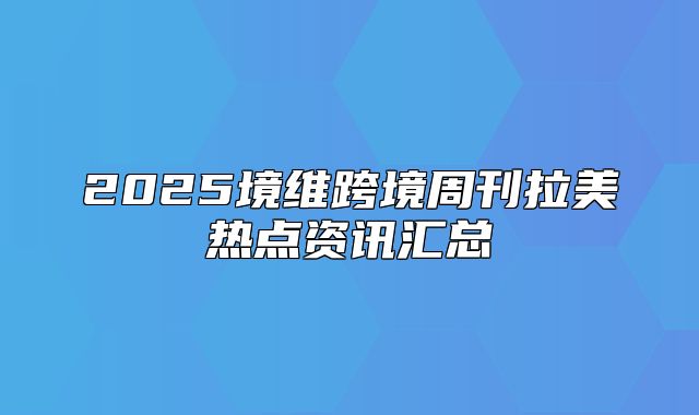 2025境维跨境周刊拉美热点资讯汇总