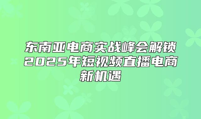 东南亚电商实战峰会解锁2025年短视频直播电商新机遇