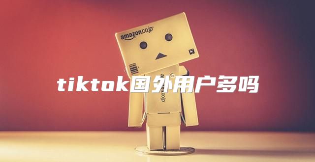 tiktok国外用户多吗