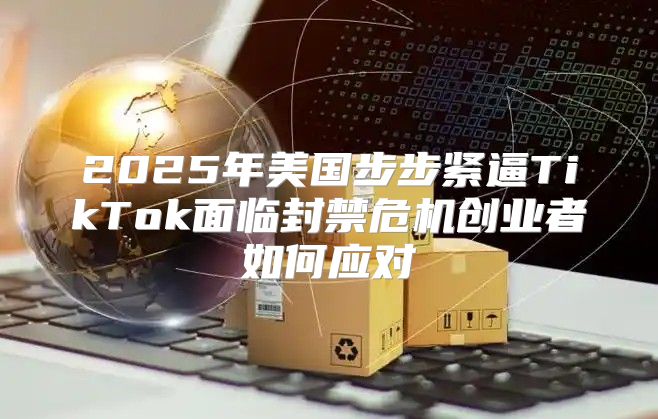 2025年美国步步紧逼TikTok面临封禁危机创业者如何应对