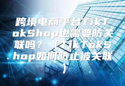 跨境电商平台TikTokShop也需要防关联吗？TikTokShop如何防止被关联
