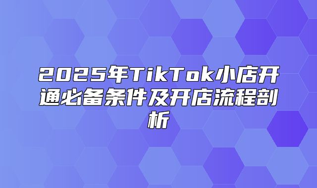 2025年TikTok小店开通必备条件及开店流程剖析
