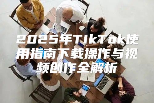 2025年TikTok使用指南下载操作与视频创作全解析