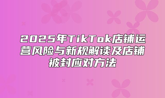 2025年TikTok店铺运营风险与新规解读及店铺被封应对方法