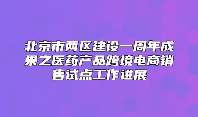 北京市两区建设一周年成果之医药产品跨境电商销售试点工作进展