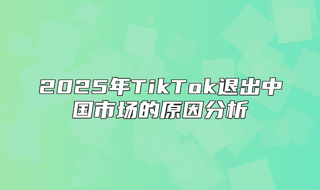 2025年TikTok退出中国市场的原因分析