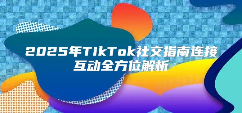 2025年TikTok社交指南连接互动全方位解析