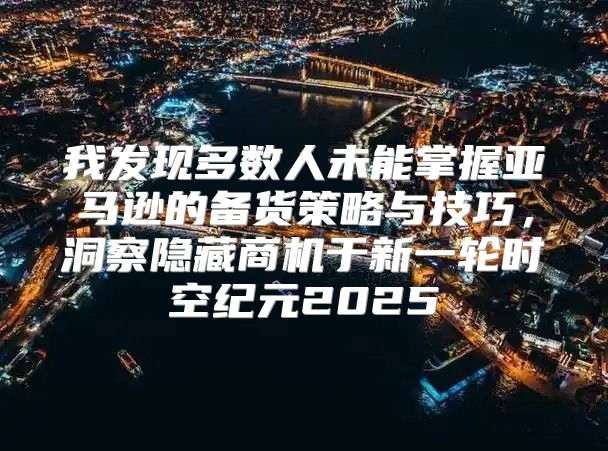 我发现多数人未能掌握亚马逊的备货策略与技巧，洞察隐藏商机于新一轮时空纪元2025